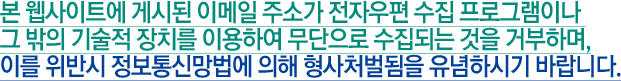 본 웹사이트에 게시된 이메일 주소가 전자우편 수집 프로그램이나 그 밖의 기술적 장치를 이용하여 무단으로 수집되는 것을 거부하며, 이를 위반시 정보통신망법에 의해 형사처벌됨을 유념하시기 바랍니다. 