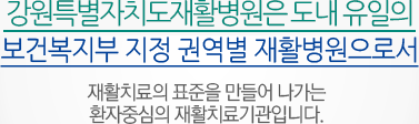 강원도재활병원은 도내 유일의 보건복지부 지정 권역별 재활병원으로서 재활치료의 표준을 만들어 나가는 환자중심의 재활치료기관입니다.