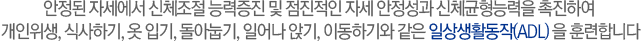 안정된 자세에서 신체조절 능력증진 및 점진적인 자세 안정성과 신체균형능력을 촉진하여 개인위생, 식사하기, 옷 입기, 돌아눕기, 일어나 앉기, 이동하기와 같은 일상생활동작(ADL) 을 훈련합니다
